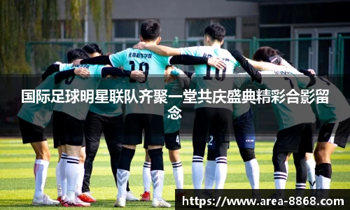 国际足球明星联队齐聚一堂共庆盛典精彩合影留念