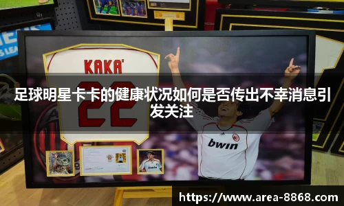 足球明星卡卡的健康状况如何是否传出不幸消息引发关注